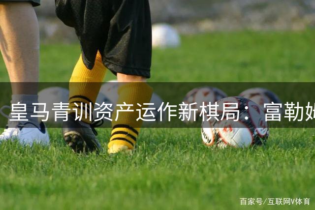皇马青训资产运作新棋局：富勒姆成"人才银行"首站